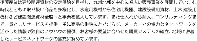後藤産業は建設関連資材の安定供給を目指し、九州北部を中心に幅広い販売事業を展開しています。時代とともに取り扱い商品も多様化し、水道用機材から住宅用機器、建設設備用資材、土木 建設用機材など建設関連資材全般へと事業を拡大しています。また仕入れから納入、コンサルテ ィングまで一貫としたサービスを提供。単に商品の供給にとどまらず、メーカーとの協力なネッ トワークを活かした情報や独自のノウハウの提供、お客様の要望に合わせた購買システムの確立、 地域に密着したサービスネットワークの拡充に努めています。